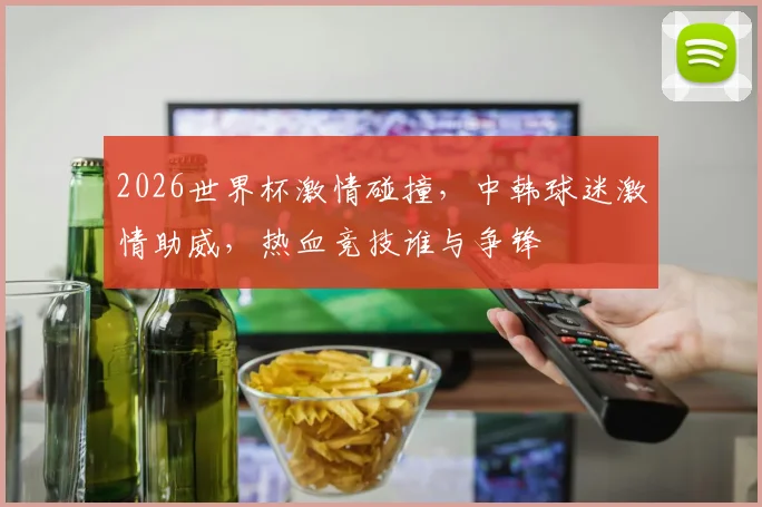 2026世界杯激情碰撞，中韩球迷激情助威，热血竞技谁与争锋