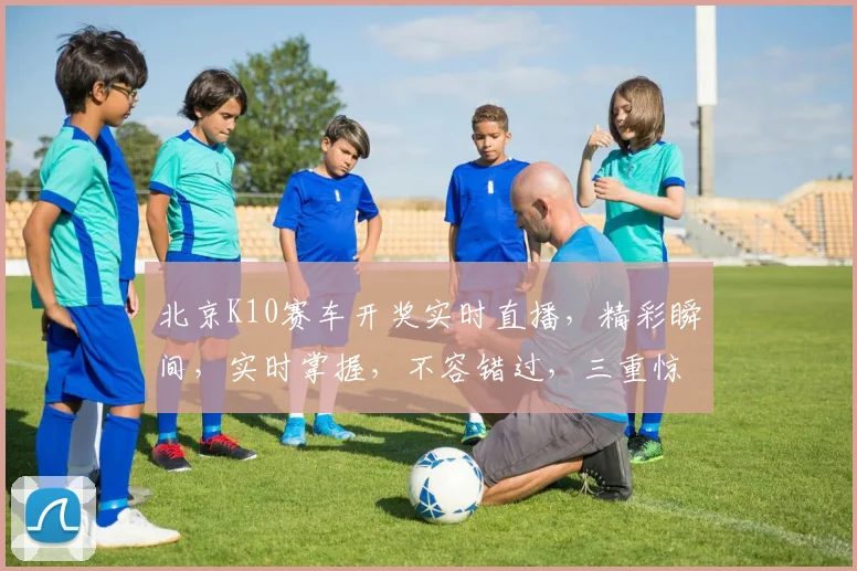 北京K10赛车开奖实时直播，精彩瞬间，实时掌握，不容错过，三重惊喜，尽在掌握