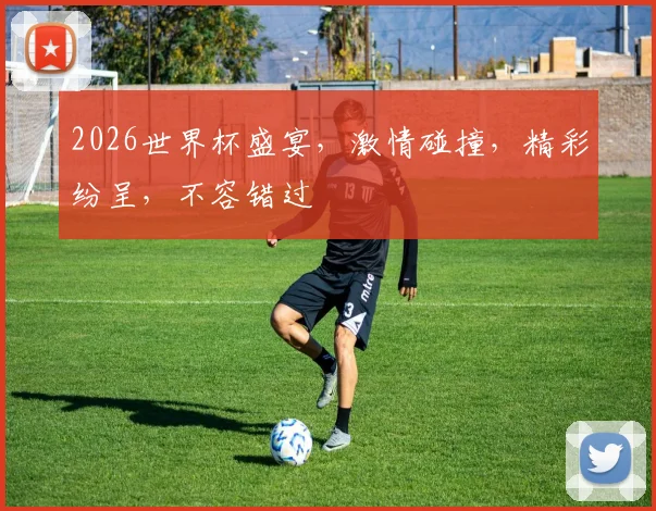 2026世界杯盛宴，激情碰撞，精彩纷呈，不容错过