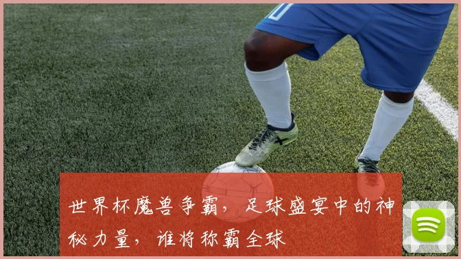 世界杯魔兽争霸，足球盛宴中的神秘力量，谁将称霸全球