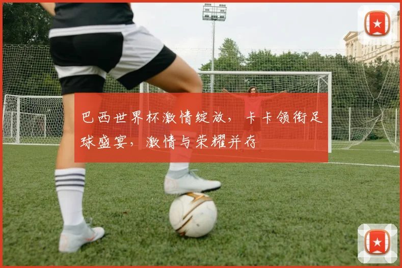巴西世界杯激情绽放，卡卡领衔足球盛宴，激情与荣耀并存