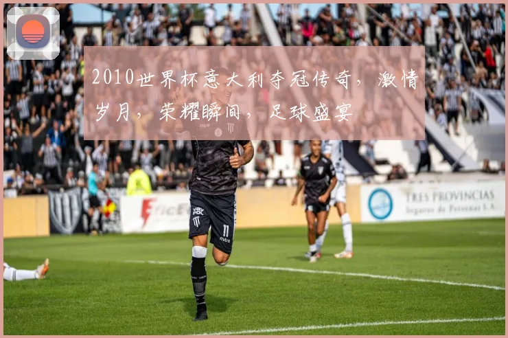 2010世界杯意大利夺冠传奇，激情岁月，荣耀瞬间，足球盛宴